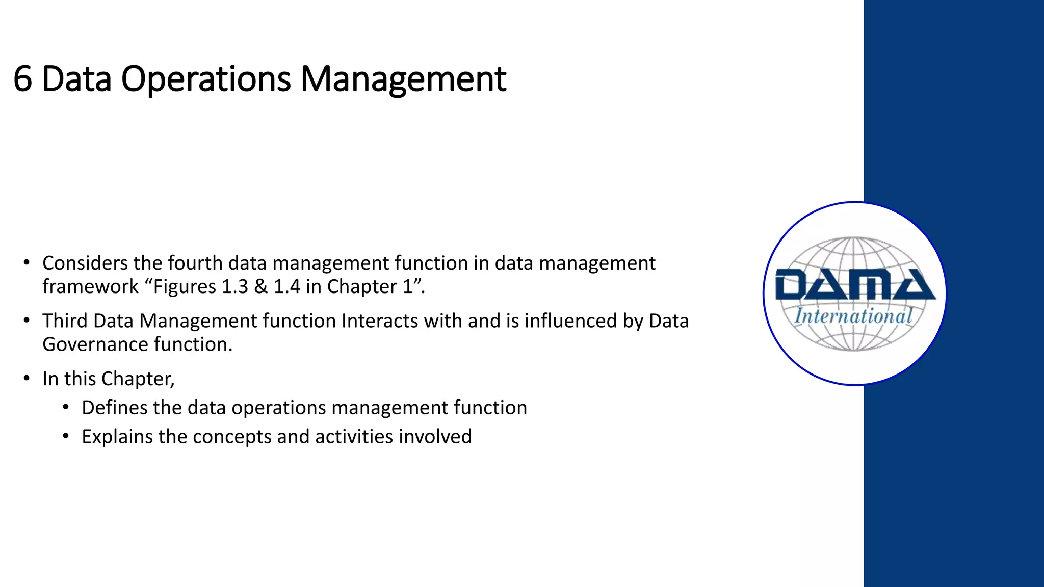 6 Data Operations Management
• Considers the fourth data management function in data management
framework “Figures 1.3 & 1.4 in Chapter 1”.
• Third Data Management function Interacts with and is influenced by Data
Governance function.
• In this Chapter,
• Defines the data operations management function
• Explains the concepts and activities involved
 