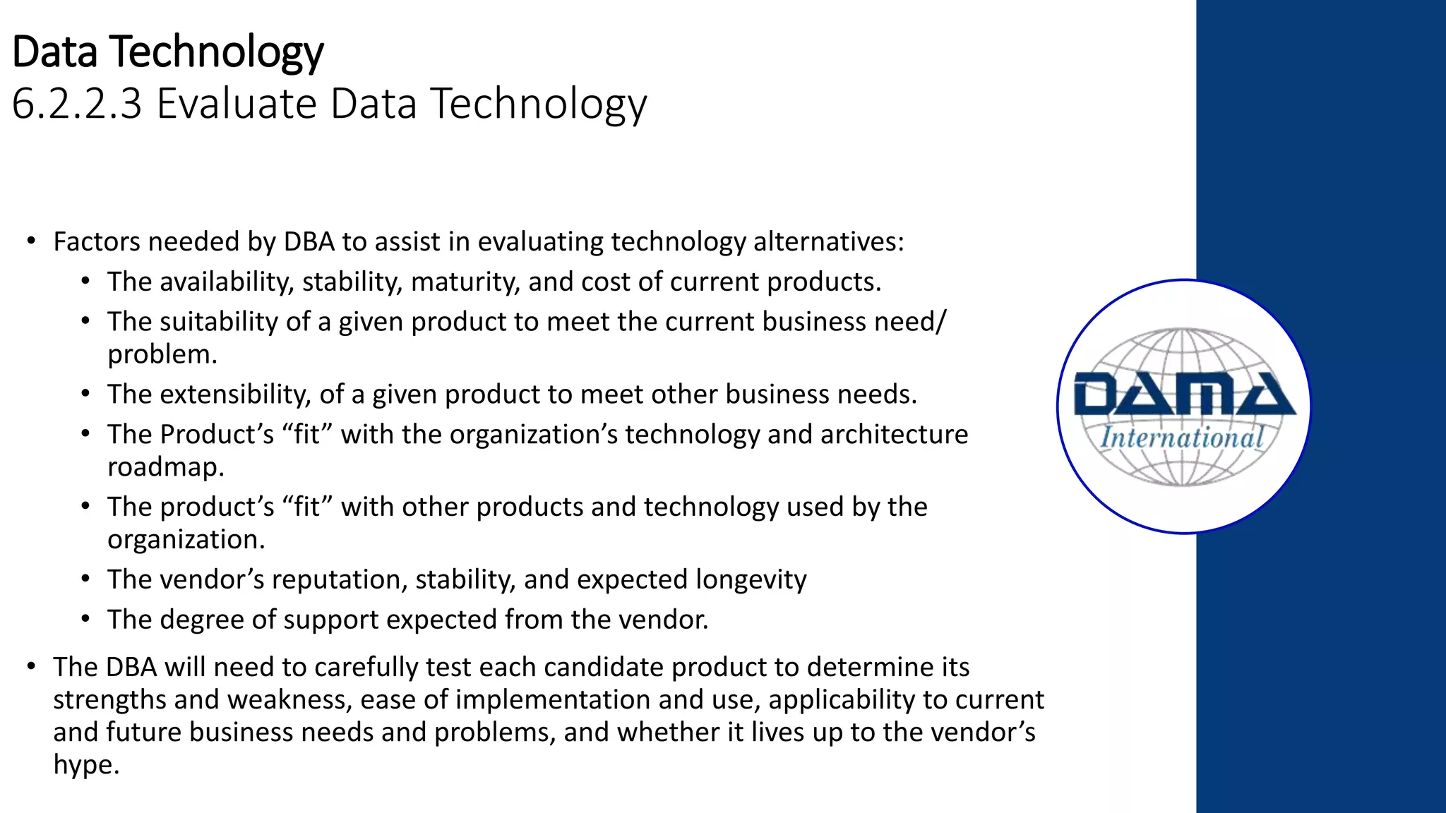 Data Technology
6.2.2.3 Evaluate Data Technology
• Factors needed by DBA to assist in evaluating technology alternatives:
• The availability, stability, maturity, and cost of current products.
• The suitability of a given product to meet the current business need/
problem.
• The extensibility, of a given product to meet other business needs.
• The Product’s “fit” with the organization’s technology and architecture
roadmap.
• The product’s “fit” with other products and technology used by the
organization.
• The vendor’s reputation, stability, and expected longevity
• The degree of support expected from the vendor.
• The DBA will need to carefully test each candidate product to determine its
strengths and weakness, ease of implementation and use, applicability to current
and future business needs and problems, and whether it lives up to the vendor’s
hype.
 