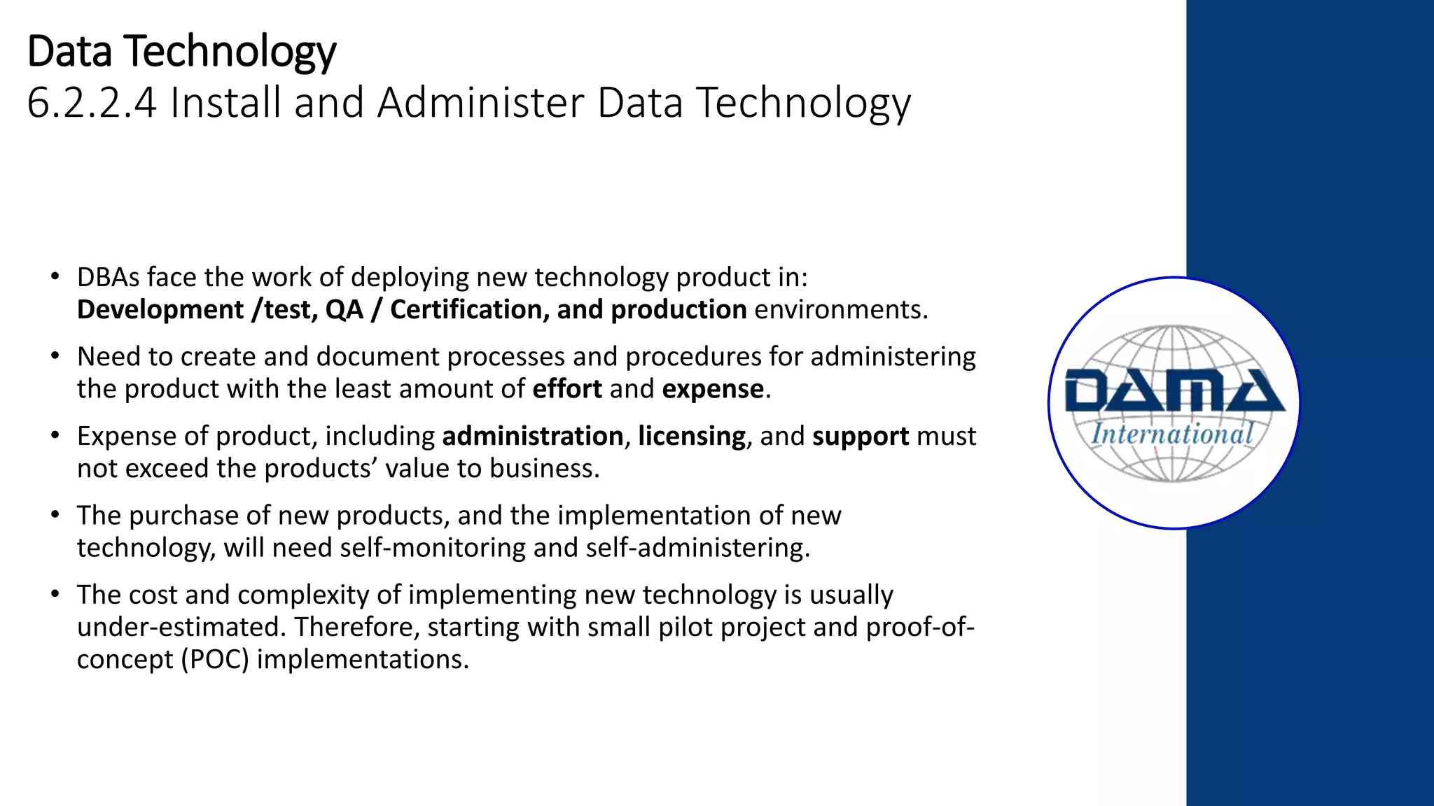 Data Technology
6.2.2.4 Install and Administer Data Technology
• DBAs face the work of deploying new technology product in:
Development /test, QA / Certification, and production environments.
• Need to create and document processes and procedures for administering
the product with the least amount of effort and expense.
• Expense of product, including administration, licensing, and support must
not exceed the products’ value to business.
• The purchase of new products, and the implementation of new
technology, will need self-monitoring and self-administering.
• The cost and complexity of implementing new technology is usually
under-estimated. Therefore, starting with small pilot project and proof-of-
concept (POC) implementations.
 