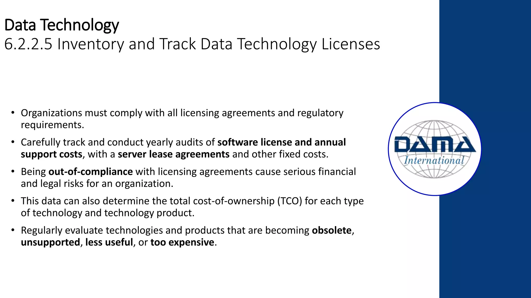 Data Technology
6.2.2.5 Inventory and Track Data Technology Licenses
• Organizations must comply with all licensing agreements and regulatory
requirements.
• Carefully track and conduct yearly audits of software license and annual
support costs, with a server lease agreements and other fixed costs.
• Being out-of-compliance with licensing agreements cause serious financial
and legal risks for an organization.
• This data can also determine the total cost-of-ownership (TCO) for each type
of technology and technology product.
• Regularly evaluate technologies and products that are becoming obsolete,
unsupported, less useful, or too expensive.
 