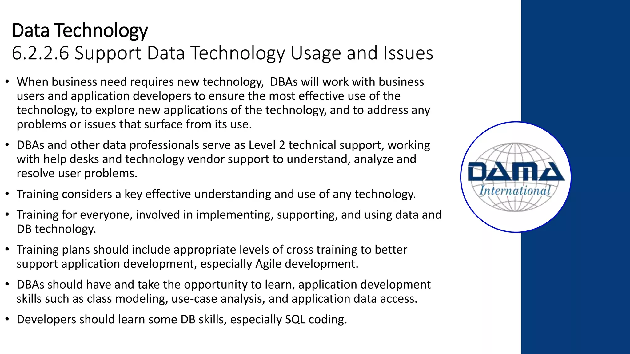 Data Technology
6.2.2.6 Support Data Technology Usage and Issues
• When business need requires new technology, DBAs will work with business
users and application developers to ensure the most effective use of the
technology, to explore new applications of the technology, and to address any
problems or issues that surface from its use.
• DBAs and other data professionals serve as Level 2 technical support, working
with help desks and technology vendor support to understand, analyze and
resolve user problems.
• Training considers a key effective understanding and use of any technology.
• Training for everyone, involved in implementing, supporting, and using data and
DB technology.
• Training plans should include appropriate levels of cross training to better
support application development, especially Agile development.
• DBAs should have and take the opportunity to learn, application development
skills such as class modeling, use-case analysis, and application data access.
• Developers should learn some DB skills, especially SQL coding.
 