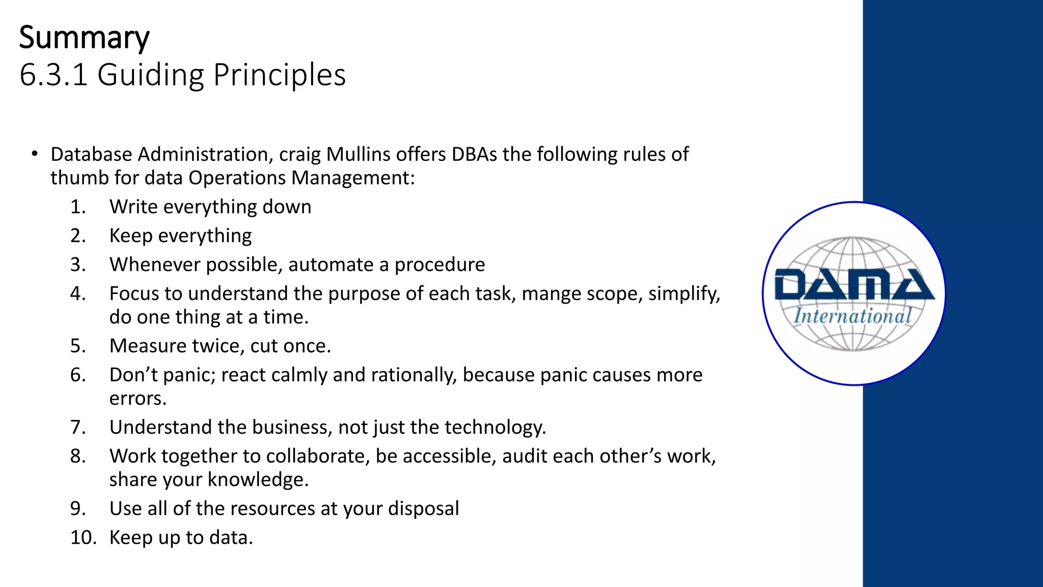 Summary
6.3.1 Guiding Principles
• Database Administration, craig Mullins offers DBAs the following rules of
thumb for data Operations Management:
1. Write everything down
2. Keep everything
3. Whenever possible, automate a procedure
4. Focus to understand the purpose of each task, mange scope, simplify,
do one thing at a time.
5. Measure twice, cut once.
6. Don’t panic; react calmly and rationally, because panic causes more
errors.
7. Understand the business, not just the technology.
8. Work together to collaborate, be accessible, audit each other’s work,
share your knowledge.
9. Use all of the resources at your disposal
10. Keep up to data.
 