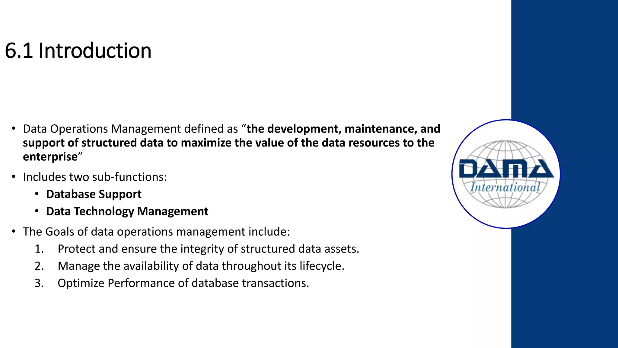 6.1 Introduction
• Data Operations Management defined as “the development, maintenance, and
support of structured data to maximize the value of the data resources to the
enterprise”
• Includes two sub-functions:
• Database Support
• Data Technology Management
• The Goals of data operations management include:
1. Protect and ensure the integrity of structured data assets.
2. Manage the availability of data throughout its lifecycle.
3. Optimize Performance of database transactions.
 