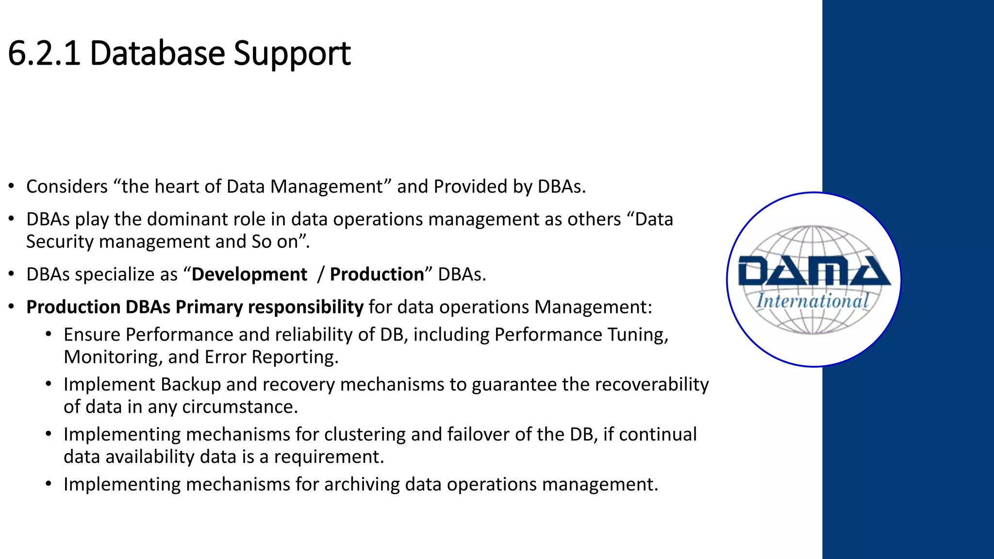 6.2.1 Database Support
• Considers “the heart of Data Management” and Provided by DBAs.
• DBAs play the dominant role in data operations management as others “Data
Security management and So on”.
• DBAs specialize as “Development / Production” DBAs.
• Production DBAs Primary responsibility for data operations Management:
• Ensure Performance and reliability of DB, including Performance Tuning,
Monitoring, and Error Reporting.
• Implement Backup and recovery mechanisms to guarantee the recoverability
of data in any circumstance.
• Implementing mechanisms for clustering and failover of the DB, if continual
data availability data is a requirement.
• Implementing mechanisms for archiving data operations management.
 