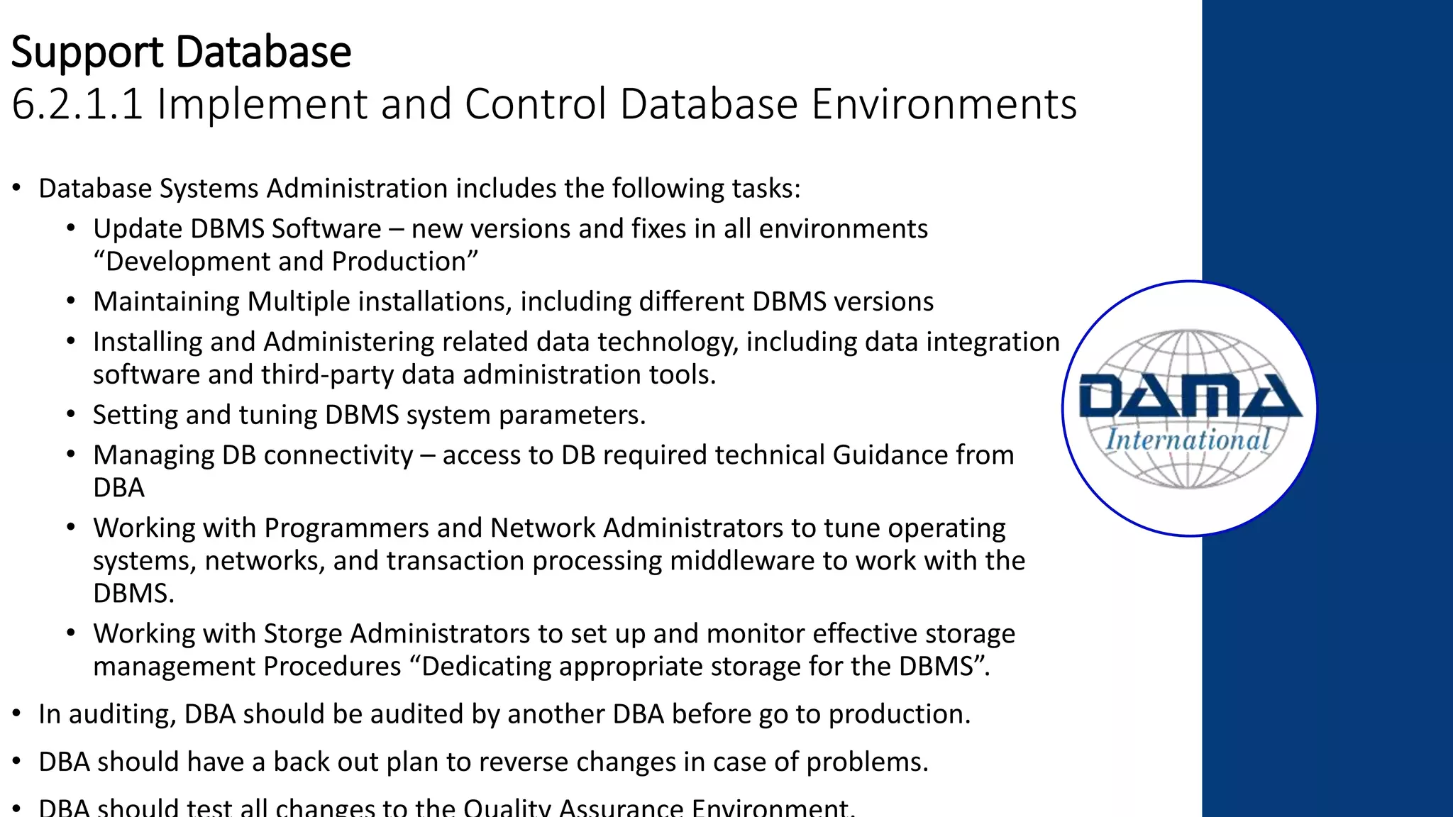 Support Database
6.2.1.1 Implement and Control Database Environments
• Database Systems Administration includes the following tasks:
• Update DBMS Software – new versions and fixes in all environments
“Development and Production”
• Maintaining Multiple installations, including different DBMS versions
• Installing and Administering related data technology, including data integration
software and third-party data administration tools.
• Setting and tuning DBMS system parameters.
• Managing DB connectivity – access to DB required technical Guidance from
DBA
• Working with Programmers and Network Administrators to tune operating
systems, networks, and transaction processing middleware to work with the
DBMS.
• Working with Storge Administrators to set up and monitor effective storage
management Procedures “Dedicating appropriate storage for the DBMS”.
• In auditing, DBA should be audited by another DBA before go to production.
• DBA should have a back out plan to reverse changes in case of problems.
 
