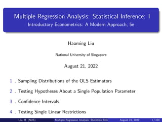 Multiple Regression Analysis: Statistical Inference: I
Introductory Econometrics: A Modern Approach, 5e
Haoming Liu
National University of Singapore
August 21, 2022
1 . Sampling Distributions of the OLS Estimators
2 . Testing Hypotheses About a Single Population Parameter
3 . Confidence Intervals
4 . Testing Single Linear Restrictions
Liu, H (NUS) Multiple Regression Analysis: Statistical Inference: I August 21, 2022 1 / 104
 