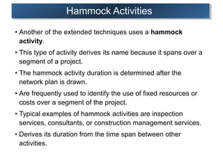 Hammock Activities
• Another of the extended techniques uses a hammock
activity.
• This type of activity derives its name because it spans over a
segment of a project.
• The hammock activity duration is determined after the
network plan is drawn.
• Are frequently used to identify the use of fixed resources or
costs over a segment of the project.
• Typical examples of hammock activities are inspection
services, consultants, or construction management services.
• Derives its duration from the time span between other
activities.
 