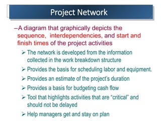 Project Network
–A diagram that graphically depicts the
sequence, interdependencies, and start and
finish times of the project activities
 The network is developed from the information
collected in the work breakdown structure
 Provides the basis for scheduling labor and equipment.
 Provides an estimate of the project’s duration
 Provides a basis for budgeting cash flow
 Tool that highlights activities that are “critical” and
should not be delayed
 Help managers get and stay on plan
 