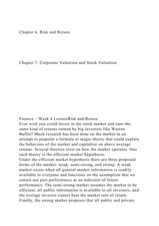Chapter 6. Risk and Return
Chapter 7. Corporate Valuation and Stock Valuation
Finance – Week 4 LectureRisk and Return
Ever wish you could invest in the stock market and earn the
same kind of returns earned by big investors like Warren
Buffet? Much research has been done on the market in an
attempt to pinpoint a formula or magic theory that could explain
the behaviors of the market and capitalize on above average
returns. Several theories exist on how the market operates. One
such theory is the efficient market hypothesis.
Under the efficient market hypothesis there are three proposed
forms of the market: weak, semi-strong, and strong. A weak
market exists when all general market information is readily
available to everyone and functions on the assumption that we
cannot use past performance as an indicator of future
performance. The semi-strong market assumes the market to be
efficient, all public information is available to all investors, and
the average investor cannot beat the market rate of return.
Finally, the strong market proposes that all public and private
 