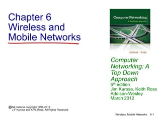 Chapter 6
Wireless and
Mobile Networks
Computer
Networking: A
Top Down
Approach
6th edition
Jim Kurose, Keith Ross
Addison-Wesley
March 2012
All material copyright 1996-2012
J.F Kurose and K.W. Ross, All Rights Reserved
Wireless, Mobile Networks 6-1
 