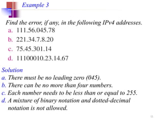 Find the error, if any, in the following IPv4 addresses.
Example 3
Solution
a. There must be no leading zero (045).
b. There can be no more than four numbers.
c. Each number needs to be less than or equal to 255.
d. A mixture of binary notation and dotted-decimal
notation is not allowed.
11
 