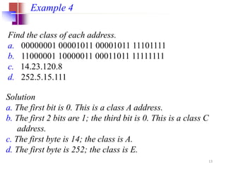 Find the class of each address.
a. 00000001 00001011 00001011 11101111
b. 11000001 10000011 00011011 11111111
c. 14.23.120.8
d. 252.5.15.111
Example 4
Solution
a. The first bit is 0. This is a class A address.
b. The first 2 bits are 1; the third bit is 0. This is a class C
address.
c. The first byte is 14; the class is A.
d. The first byte is 252; the class is E.
13
 