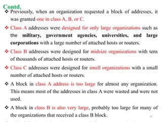  Previously, when an organization requested a block of addresses, it
was granted one in class A, B, or C.
 Class A addresses were designed for only large organizations such as
the military, government agencies, universities, and large
corporations with a large number of attached hosts or routers.
 Class B addresses were designed for midsize organizations with tens
of thousands of attached hosts or routers.
 Class C addresses were designed for small organizations with a small
number of attached hosts or routers.
 A block in class A address is too large for almost any organization.
This means most of the addresses in class A were wasted and were not
used.
 A block in class B is also very large, probably too large for many of
the organizations that received a class B block.
Contd.
15
 