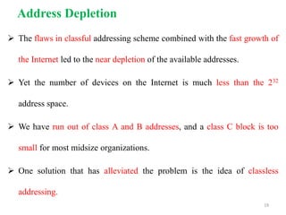 Address Depletion
 The flaws in classful addressing scheme combined with the fast growth of
the Internet led to the near depletion of the available addresses.
 Yet the number of devices on the Internet is much less than the 232
address space.
 We have run out of class A and B addresses, and a class C block is too
small for most midsize organizations.
 One solution that has alleviated the problem is the idea of classless
addressing.
19
 