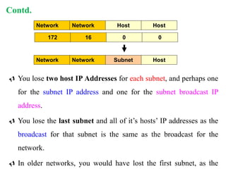  You lose two host IP Addresses for each subnet, and perhaps one
for the subnet IP address and one for the subnet broadcast IP
address.
 You lose the last subnet and all of it’s hosts’ IP addresses as the
broadcast for that subnet is the same as the broadcast for the
network.
 In older networks, you would have lost the first subnet, as the
Network Network Host Host
172 16 0 0
Network Network Subnet Host
Contd.
21
 