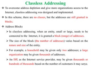 Classless Addressing
 To overcome address depletion and give more organizations access to the
Internet, classless addressing was designed and implemented.
 In this scheme, there are no classes, but the addresses are still granted in
blocks.
 Address Blocks
 In classless addressing, when an entity, small or large, needs to be
connected to the Internet, it is granted a block (range) of addresses.
 The size of the block (the number of addresses) varies based on the
nature and size of the entity.
 For example, a household may be given only two addresses; a large
organization may be given thousands of addresses.
 An ISP, as the Internet service provider, may be given thousands or
hundreds of thousands based on the number of customers it may serve.
26
 