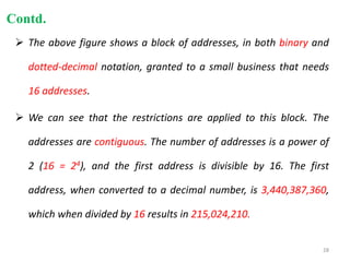  The above figure shows a block of addresses, in both binary and
dotted-decimal notation, granted to a small business that needs
16 addresses.
 We can see that the restrictions are applied to this block. The
addresses are contiguous. The number of addresses is a power of
2 (16 = 24), and the first address is divisible by 16. The first
address, when converted to a decimal number, is 3,440,387,360,
which when divided by 16 results in 215,024,210.
Contd.
28
 