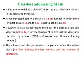 Classless addressing Mask
 A better way to define a block of addresses is to select any address
in the block and the mask.
 As we discussed before, a mask is a 32-bit number in which the n
leftmost bits are 1s and the 32 - n rightmost bits are 0s.
 However, in classless addressing the mask for a block can take any
value from 0 to 32. It is very convenient to give just the value of n
preceded by a slash (CIDR – Classless Inter Domain Routing
notation).
 The address and the /n notation completely define the whole
block (the first address, the last address, and the number of
addresses).
29
 