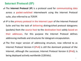 Internet Protocol (IP)
 The Internet Protocol (IP) is a protocol used for communicating data
across a packet-switched internetwork using the Internet Protocol
suite, also referred to as TCP/IP.
 IP is the primary protocol in the Internet Layer of the Internet Protocol
Suite and has the task of delivering distinguished protocol datagrams
(packets) from the source host to the destination host solely based on
their addresses. For this purpose the Internet Protocol defines
addressing methods and structures for datagram encapsulation.
 The first major version of addressing structure, now referred to as
Internet Protocol Version 4 (IPv4) is still the dominant protocol of the
Internet, although the successor, Internet Protocol Version 6 (IPv6), is
being deployed actively worldwide (128 bits).
3
 