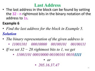 Last Address
• The last address in the block can be found by setting
the 32 - n rightmost bits in the binary notation of the
address to 1s.
Example 6
• Find the last address for the block in Example 5.
Solution
• The binary representation of the given address is
• 11001101 00010000 00100101 00100111
• If we set 32 − 28 rightmost bits to 1, we get
• 11001101 00010000 00100101 00101111
• or
• 205.16.37.47 31
 