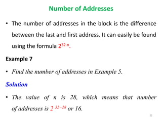 Number of Addresses
• The number of addresses in the block is the difference
between the last and first address. It can easily be found
using the formula 232-n.
Example 7
• Find the number of addresses in Example 5.
Solution
• The value of n is 28, which means that number
of addresses is 2 32−28 or 16.
32
 