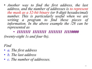 • Another way to find the first address, the last
address, and the number of addresses is to represent
the mask as a 32-bit binary (or 8-digit hexadecimal)
number. This is particularly useful when we are
writing a program to find these pieces of
information. In the above example the /28 can be
represented as
• 11111111 11111111 11111111 11110000
(twenty-eight 1s and four 0s).
Find
• a. The first address
• b. The last address
• c. The number of addresses.
33
 