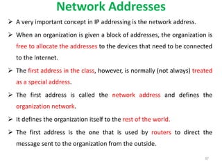 Network Addresses
 A very important concept in IP addressing is the network address.
 When an organization is given a block of addresses, the organization is
free to allocate the addresses to the devices that need to be connected
to the Internet.
 The first address in the class, however, is normally (not always) treated
as a special address.
 The first address is called the network address and defines the
organization network.
 It defines the organization itself to the rest of the world.
 The first address is the one that is used by routers to direct the
message sent to the organization from the outside.
37
 