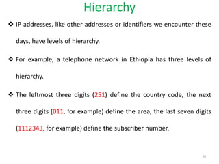 Hierarchy
 IP addresses, like other addresses or identifiers we encounter these
days, have levels of hierarchy.
 For example, a telephone network in Ethiopia has three levels of
hierarchy.
 The leftmost three digits (251) define the country code, the next
three digits (011, for example) define the area, the last seven digits
(1112343, for example) define the subscriber number.
38
 