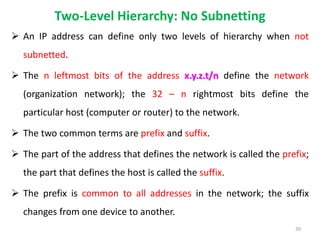 Two-Level Hierarchy: No Subnetting
 An IP address can define only two levels of hierarchy when not
subnetted.
 The n leftmost bits of the address x.y.z.t/n define the network
(organization network); the 32 – n rightmost bits define the
particular host (computer or router) to the network.
 The two common terms are prefix and suffix.
 The part of the address that defines the network is called the prefix;
the part that defines the host is called the suffix.
 The prefix is common to all addresses in the network; the suffix
changes from one device to another.
39
 