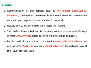  Communication at the network layer is host-to-host (computer-to-
computer); a computer somewhere in the world needs to communicate
with another computer somewhere else in the world.
 Usually, computers communicate through the Internet.
 The packet transmitted by the sending computer may pass through
several LANs or WANs before reaching the destination computer.
 For this level of communication, we need a global addressing scheme; we
use the term IP address to mean a logical address in the network layer of
the TCP/IP protocol suite.
Contd.
4
 