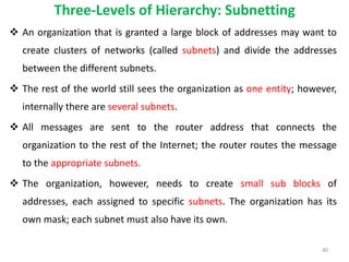 Three-Levels of Hierarchy: Subnetting
 An organization that is granted a large block of addresses may want to
create clusters of networks (called subnets) and divide the addresses
between the different subnets.
 The rest of the world still sees the organization as one entity; however,
internally there are several subnets.
 All messages are sent to the router address that connects the
organization to the rest of the Internet; the router routes the message
to the appropriate subnets.
 The organization, however, needs to create small sub blocks of
addresses, each assigned to specific subnets. The organization has its
own mask; each subnet must also have its own.
40
 
