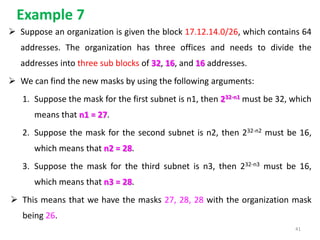 Example 7
 Suppose an organization is given the block 17.12.14.0/26, which contains 64
addresses. The organization has three offices and needs to divide the
addresses into three sub blocks of 32, 16, and 16 addresses.
 We can find the new masks by using the following arguments:
1. Suppose the mask for the first subnet is n1, then 232-n1 must be 32, which
means that n1 = 27.
2. Suppose the mask for the second subnet is n2, then 232-n2 must be 16,
which means that n2 = 28.
3. Suppose the mask for the third subnet is n3, then 232-n3 must be 16,
which means that n3 = 28.
 This means that we have the masks 27, 28, 28 with the organization mask
being 26.
41
 