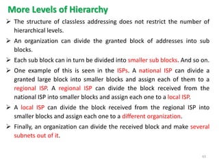 More Levels of Hierarchy
 The structure of classless addressing does not restrict the number of
hierarchical levels.
 An organization can divide the granted block of addresses into sub
blocks.
 Each sub block can in turn be divided into smaller sub blocks. And so on.
 One example of this is seen in the ISPs. A national ISP can divide a
granted large block into smaller blocks and assign each of them to a
regional ISP. A regional ISP can divide the block received from the
national ISP into smaller blocks and assign each one to a local ISP.
 A local ISP can divide the block received from the regional ISP into
smaller blocks and assign each one to a different organization.
 Finally, an organization can divide the received block and make several
subnets out of it.
43
 