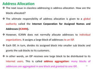 Address Allocation
 The next issue in classless addressing is address allocation. How are the
blocks allocated?
 The ultimate responsibility of address allocation is given to a global
authority called the Internet Corporation for Assigned Names and
Addresses (ICANN).
 However, ICANN does not normally allocate addresses to individual
organizations. It assigns a large block of addresses to an ISP.
 Each ISP, in turn, divides its assigned block into smaller sub blocks and
grants the sub blocks to its customers.
 In other words, an ISP receives one large block to be distributed to its
Internet users. This is called address aggregation: many blocks of
addresses are aggregated in one block and granted to one ISP. 44
 