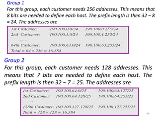 solution
Group 1
For this group, each customer needs 256 addresses. This means that
8 bits are needed to define each host. The prefix length is then 32 − 8
= 24. The addresses are
Group 2
For this group, each customer needs 128 addresses. This
means that 7 bits are needed to define each host. The
prefix length is then 32 − 7 = 25. The addresses are
46
 