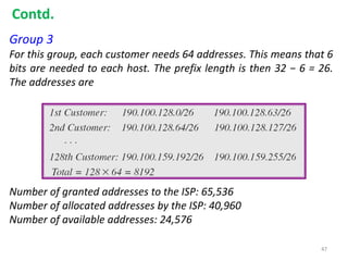 Group 3
For this group, each customer needs 64 addresses. This means that 6
bits are needed to each host. The prefix length is then 32 − 6 = 26.
The addresses are
Number of granted addresses to the ISP: 65,536
Number of allocated addresses by the ISP: 40,960
Number of available addresses: 24,576
Contd.
47
 
