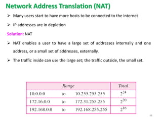 Network Address Translation (NAT)
 Many users start to have more hosts to be connected to the internet
 IP addresses are in depletion
Solution: NAT
 NAT enables a user to have a large set of addresses internally and one
address, or a small set of addresses, externally.
 The traffic inside can use the large set; the traffic outside, the small set.
48
 