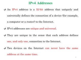 IPv4 Addresses
 An IPv4 address is a 32-bit address that uniquely and
universally defines the connection of a device (for example,
a computer or a router) to the Internet.
 IPv4 addresses are unique and universal.
 They are unique in the sense that each address defines
one, and only one, connection to the Internet.
 Two devices on the Internet can never have the same
address at the same time.
5
 