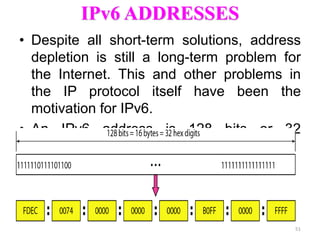 IPv6 ADDRESSES
• Despite all short-term solutions, address
depletion is still a long-term problem for
the Internet. This and other problems in
the IP protocol itself have been the
motivation for IPv6.
• An IPv6 address is 128 bits or 32
hexadecimal digits long.
51
 