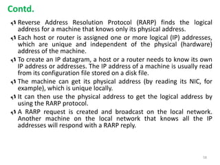  Reverse Address Resolution Protocol (RARP) finds the logical
address for a machine that knows only its physical address.
 Each host or router is assigned one or more logical (IP) addresses,
which are unique and independent of the physical (hardware)
address of the machine.
 To create an IP datagram, a host or a router needs to know its own
IP address or addresses. The IP address of a machine is usually read
from its configuration file stored on a disk file.
 The machine can get its physical address (by reading its NIC, for
example), which is unique locally.
 It can then use the physical address to get the logical address by
using the RARP protocol.
 A RARP request is created and broadcast on the local network.
Another machine on the local network that knows all the IP
addresses will respond with a RARP reply.
58
Contd.
 