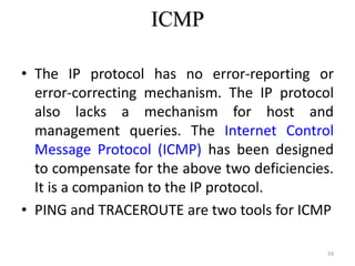 ICMP
• The IP protocol has no error-reporting or
error-correcting mechanism. The IP protocol
also lacks a mechanism for host and
management queries. The Internet Control
Message Protocol (ICMP) has been designed
to compensate for the above two deficiencies.
It is a companion to the IP protocol.
• PING and TRACEROUTE are two tools for ICMP
59
 