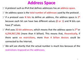 Address Space
 A protocol such as IPv4 that defines addresses has an address space.
 An address space is the total number of addresses used by the protocol.
 If a protocol uses N bits to define an address, the address space is 2N
because each bit can have two different values (0 or 1) and N bits can
have 2N values.
 IPv4 uses 32-bit addresses, which means that the address space is 232 or
4,294,967,296 (more than 4 billion). This means that, theoretically, if
there were no restrictions, more than 4 billion devices could be
connected to the Internet.
 We will see shortly that the actual number is much less because of the
restrictions imposed on the addresses.
6
 