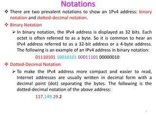 Notations
 There are two prevalent notations to show an 1Pv4 address: binary
notation and dotted-decimal notation.
 Binary Notation
 In binary notation, the IPv4 address is displayed as 32 bits. Each
octet is often referred to as a byte. So it is common to hear an
IPv4 address referred to as a 32-bit address or a 4-byte address.
The following is an example of an IPv4 address in binary notation:
01110101 10010101 00011101 00000010
 Dotted-Decimal Notation
 To make the IPv4 address more compact and easier to read,
Internet addresses are usually written in decimal form with a
decimal point (dot) separating the bytes. The following is the
dotted-decimal notation of the above address:
117.149.29.2
7
 