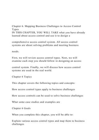 Chapter 6. Mapping Business Challenges to Access Control
Types
IN THIS CHAPTER, YOU WILL TAKE what you have already
learned about access control and use it to design a
comprehensive access control system. All access control
systems are about solving problems and meeting business
needs.
First, we will review access control types. Next, we will
examine each step you should follow in designing an access
control system. Finally, we will discuss how access control
systems are used in the real world.
Chapter 6 Topics
This chapter covers the following topics and concepts:
How access control types apply to business challenges
How access controls can be used to solve business challenges
What some case studies and examples are
Chapter 6 Goals
When you complete this chapter, you will be able to:
Explain various access control types and map them to business
challenges
 