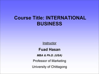Course Title: INTERNATIONAL
BUSINESS
Instructor
Fuad Hasan
MBA & Ph.D. (USA)
Professor of Marketing
University of Chittagong
 