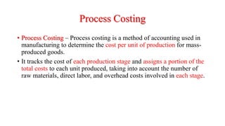 Process Costing
• Process Costing – Process costing is a method of accounting used in
manufacturing to determine the cost per unit of production for mass-
produced goods.
• It tracks the cost of each production stage and assigns a portion of the
total costs to each unit produced, taking into account the number of
raw materials, direct labor, and overhead costs involved in each stage.
 