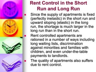 Rent Control in the Short
Run and Long Run
 Since the supply of apartments is fixed
(perfectly inelastic) in the short run and
upward sloping (elastic) in the long
run, the shortage is much larger in the
long run than in the short run.
 Rent controlled apartments are
rationed in a number of ways including
long waiting lists, discrimination
against minorities and families with
children, and even under-the-table
payments to landlords.
 The quality of apartments also suffers
due to rent control.
 