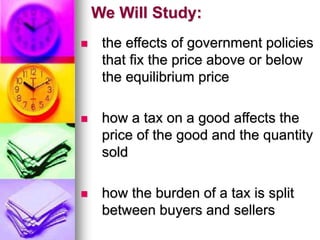 We Will Study:
 the effects of government policies
that fix the price above or below
the equilibrium price
 how a tax on a good affects the
price of the good and the quantity
sold
 how the burden of a tax is split
between buyers and sellers
 