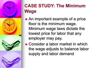 CASE STUDY: The Minimum
Wage
 An important example of a price
floor is the minimum wage.
Minimum wage laws dictate the
lowest price for labor that any
employer may pay.
 Consider a labor market in which
the wage adjusts to balance labor
supply and labor demand
 