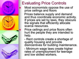 Evaluating Price Controls
 Most economists oppose the use of
price ceilings and floors
Prices balance supply and demand
and thus coordinate economic activity.
If prices are set by laws, they obscure
the signals that efficiently allocate
scarce resources.
 Price ceilings and price floors often
hurt the people they are intended to
help.
- Rent controls create a shortage of
quality housing and provide
disincentives for building maintenance.
- Minimum wage laws create higher
rates of unemployment for teenage
and low skilled workers.
 